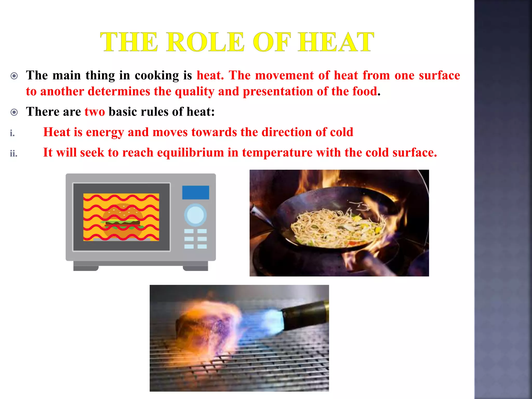  The main thing in cooking is heat. The movement of heat from one surface
to another determines the quality and presentation of the food.
 There are two basic rules of heat:
i. Heat is energy and moves towards the direction of cold
ii. It will seek to reach equilibrium in temperature with the cold surface.
 