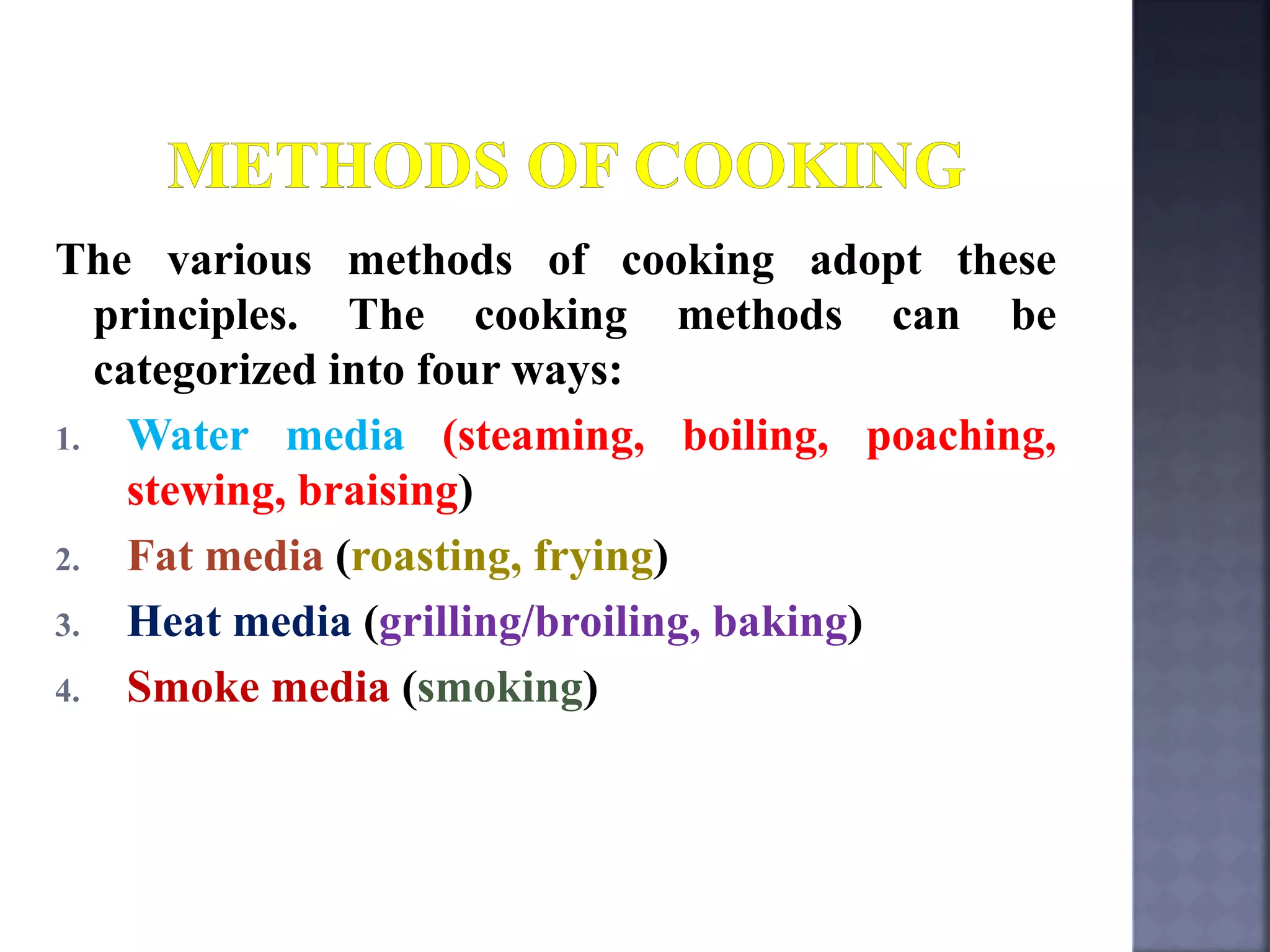 The various methods of cooking adopt these
principles. The cooking methods can be
categorized into four ways:
1. Water media (steaming, boiling, poaching,
stewing, braising)
2. Fat media (roasting, frying)
3. Heat media (grilling/broiling, baking)
4. Smoke media (smoking)
 