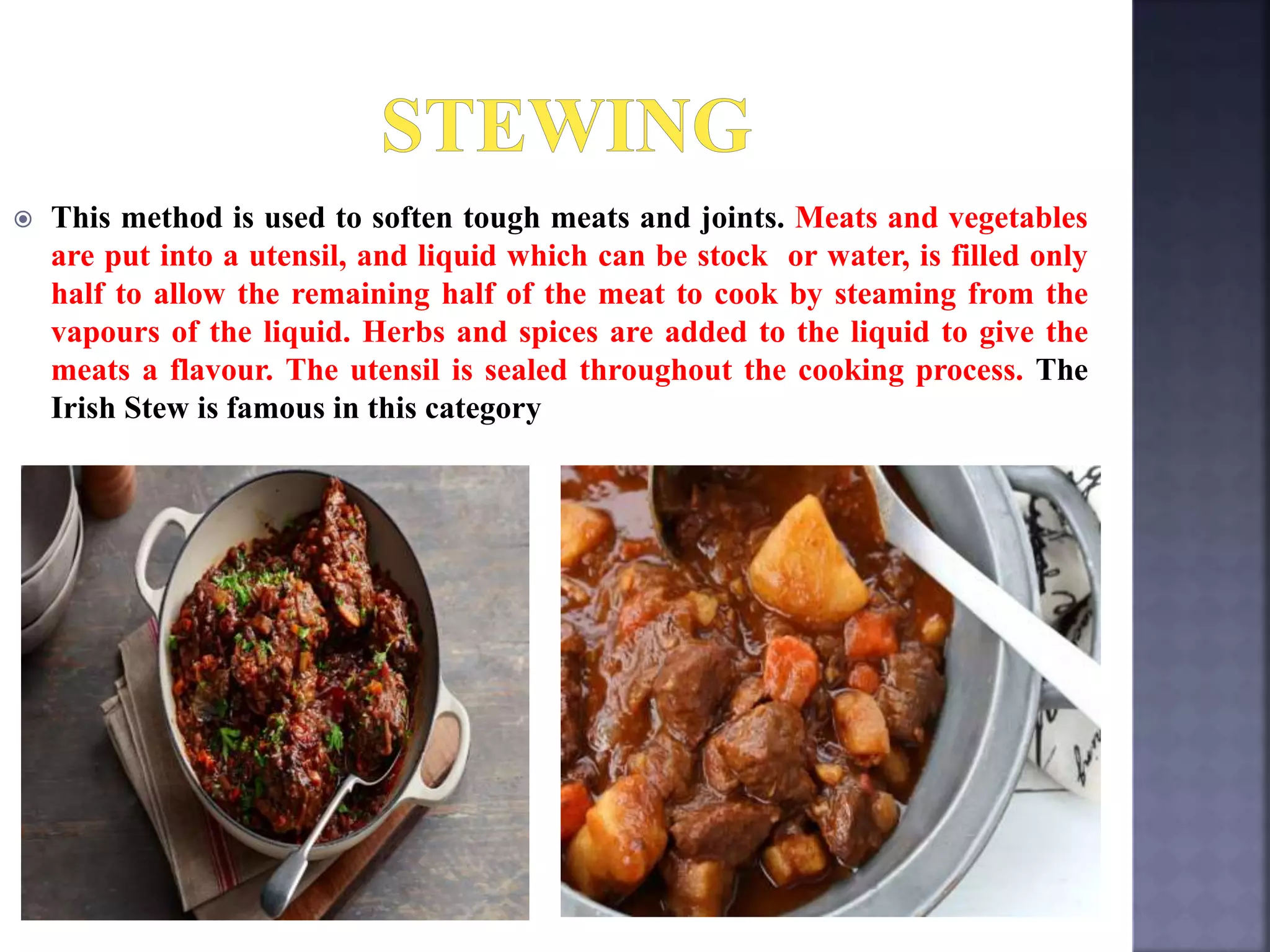  This method is used to soften tough meats and joints. Meats and vegetables
are put into a utensil, and liquid which can be stock or water, is filled only
half to allow the remaining half of the meat to cook by steaming from the
vapours of the liquid. Herbs and spices are added to the liquid to give the
meats a flavour. The utensil is sealed throughout the cooking process. The
Irish Stew is famous in this category
 