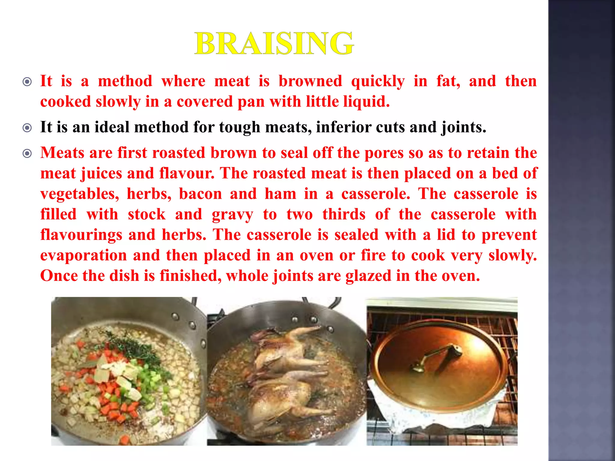  It is a method where meat is browned quickly in fat, and then
cooked slowly in a covered pan with little liquid.
 It is an ideal method for tough meats, inferior cuts and joints.
 Meats are first roasted brown to seal off the pores so as to retain the
meat juices and flavour. The roasted meat is then placed on a bed of
vegetables, herbs, bacon and ham in a casserole. The casserole is
filled with stock and gravy to two thirds of the casserole with
flavourings and herbs. The casserole is sealed with a lid to prevent
evaporation and then placed in an oven or fire to cook very slowly.
Once the dish is finished, whole joints are glazed in the oven.
 