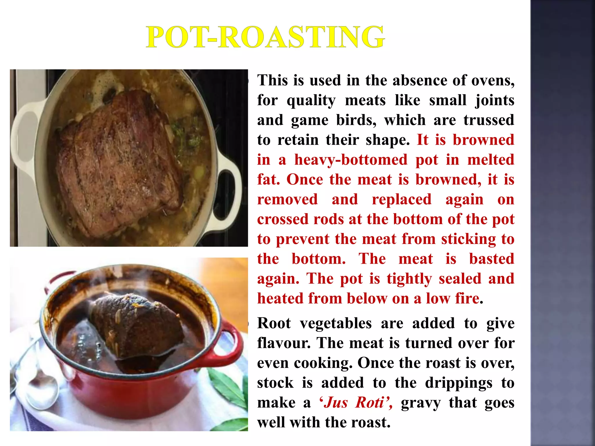  This is used in the absence of ovens,
for quality meats like small joints
and game birds, which are trussed
to retain their shape. It is browned
in a heavy-bottomed pot in melted
fat. Once the meat is browned, it is
removed and replaced again on
crossed rods at the bottom of the pot
to prevent the meat from sticking to
the bottom. The meat is basted
again. The pot is tightly sealed and
heated from below on a low fire.
 Root vegetables are added to give
flavour. The meat is turned over for
even cooking. Once the roast is over,
stock is added to the drippings to
make a ‘Jus Roti’, gravy that goes
well with the roast.
 
