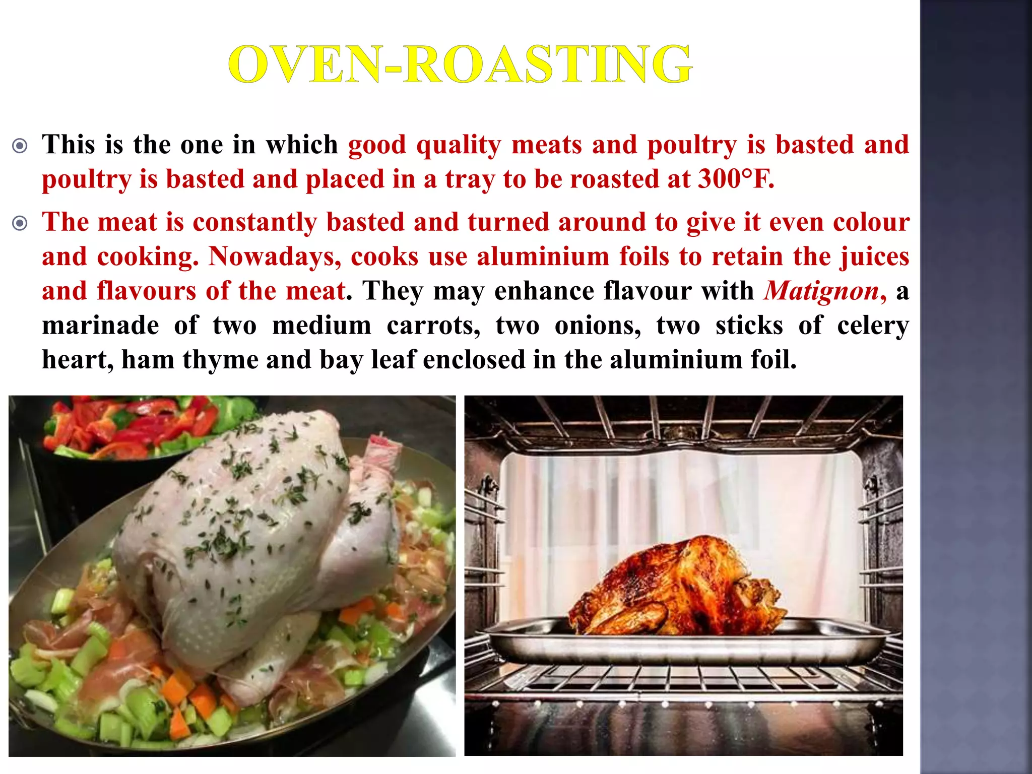  This is the one in which good quality meats and poultry is basted and
poultry is basted and placed in a tray to be roasted at 300°F.
 The meat is constantly basted and turned around to give it even colour
and cooking. Nowadays, cooks use aluminium foils to retain the juices
and flavours of the meat. They may enhance flavour with Matignon, a
marinade of two medium carrots, two onions, two sticks of celery
heart, ham thyme and bay leaf enclosed in the aluminium foil.
 