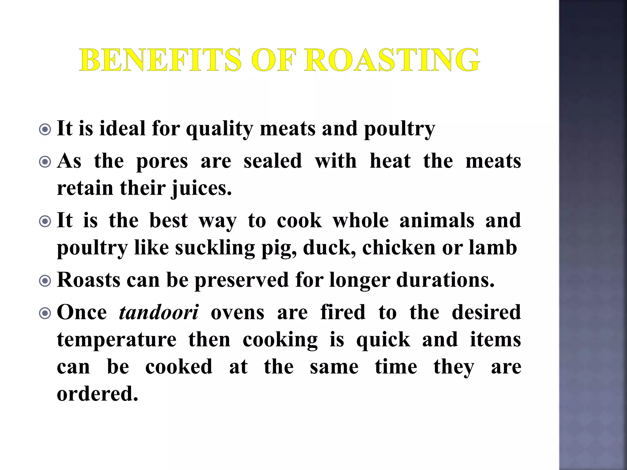  It is ideal for quality meats and poultry
 As the pores are sealed with heat the meats
retain their juices.
 It is the best way to cook whole animals and
poultry like suckling pig, duck, chicken or lamb
 Roasts can be preserved for longer durations.
 Once tandoori ovens are fired to the desired
temperature then cooking is quick and items
can be cooked at the same time they are
ordered.
 