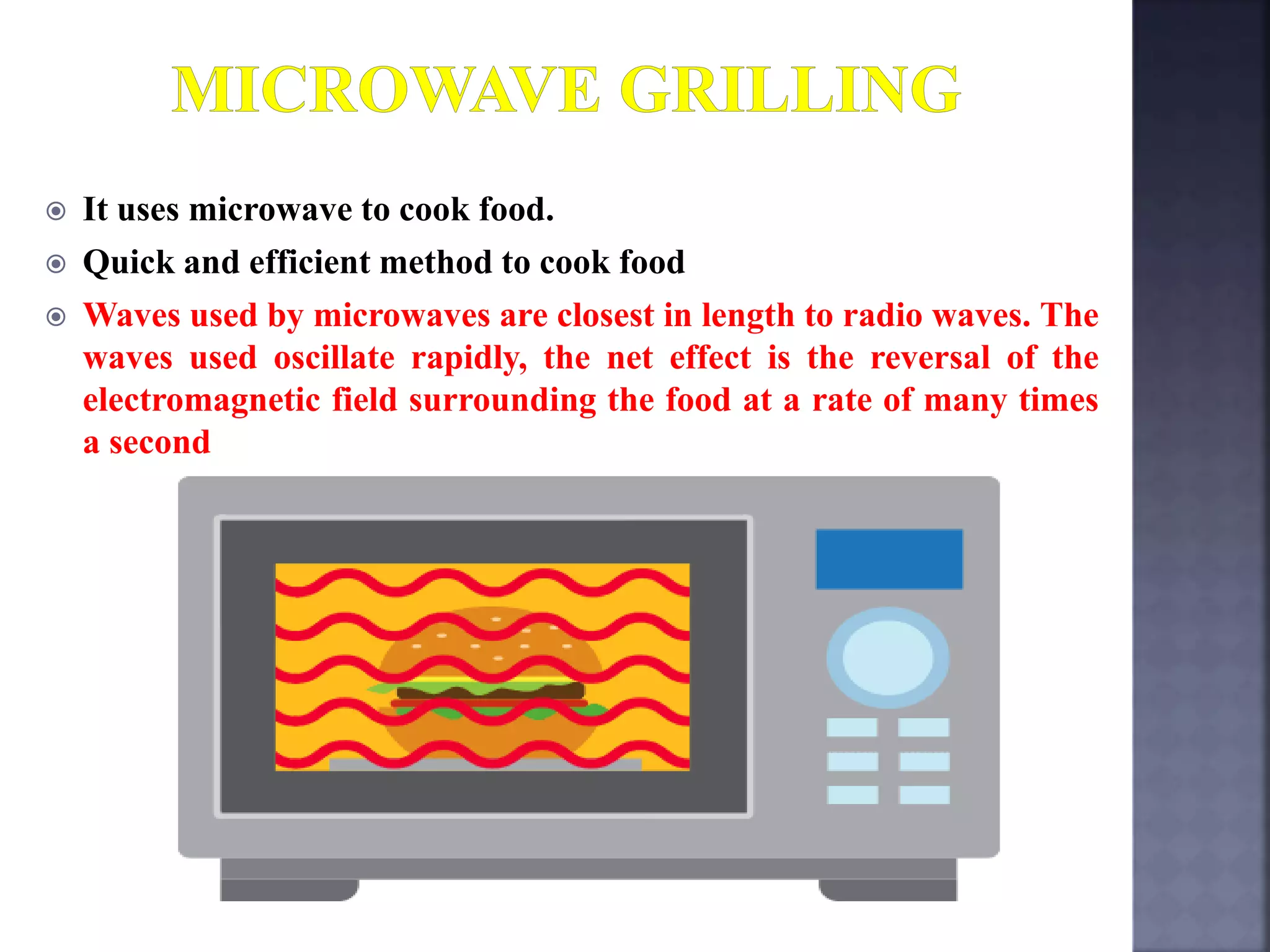  It uses microwave to cook food.
 Quick and efficient method to cook food
 Waves used by microwaves are closest in length to radio waves. The
waves used oscillate rapidly, the net effect is the reversal of the
electromagnetic field surrounding the food at a rate of many times
a second
 