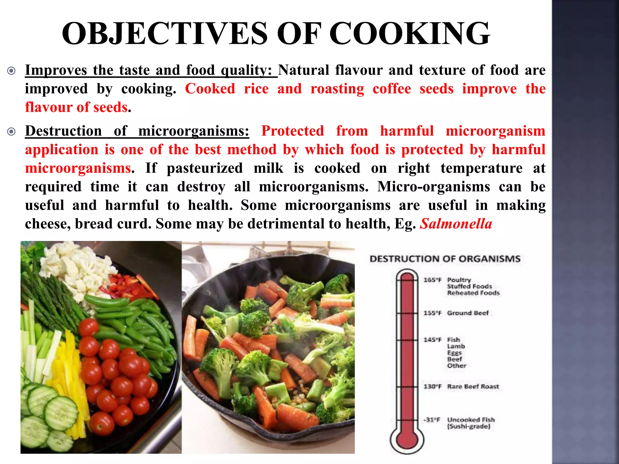  Improves the taste and food quality: Natural flavour and texture of food are
improved by cooking. Cooked rice and roasting coffee seeds improve the
flavour of seeds.
 Destruction of microorganisms: Protected from harmful microorganism
application is one of the best method by which food is protected by harmful
microorganisms. If pasteurized milk is cooked on right temperature at
required time it can destroy all microorganisms. Micro-organisms can be
useful and harmful to health. Some microorganisms are useful in making
cheese, bread curd. Some may be detrimental to health, Eg. Salmonella
 