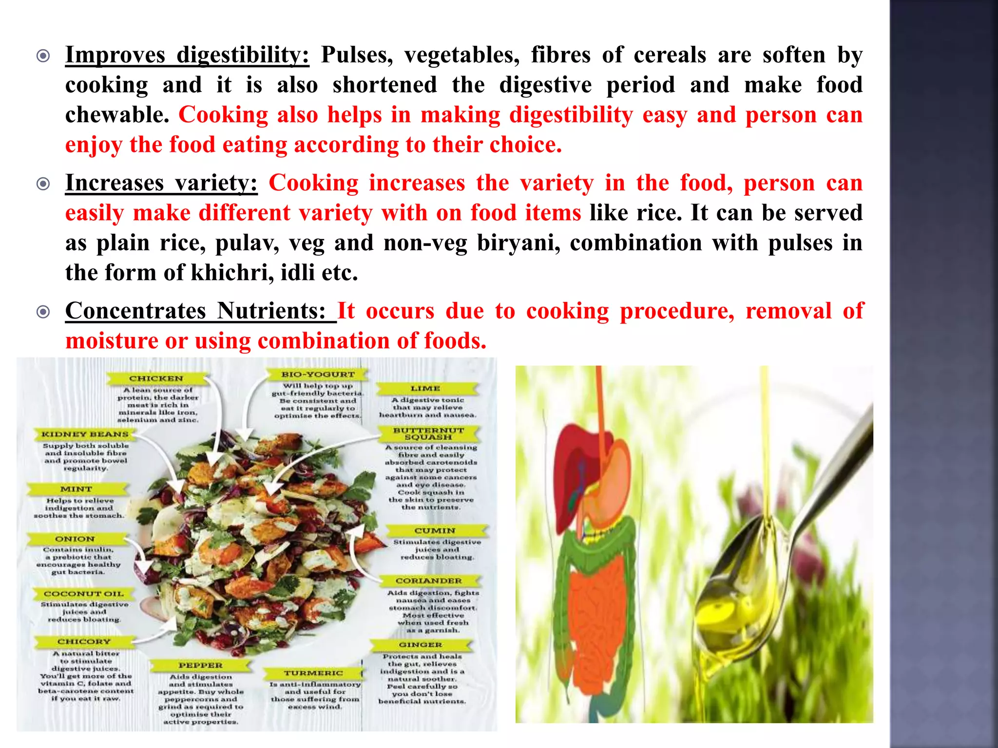  Improves digestibility: Pulses, vegetables, fibres of cereals are soften by
cooking and it is also shortened the digestive period and make food
chewable. Cooking also helps in making digestibility easy and person can
enjoy the food eating according to their choice.
 Increases variety: Cooking increases the variety in the food, person can
easily make different variety with on food items like rice. It can be served
as plain rice, pulav, veg and non-veg biryani, combination with pulses in
the form of khichri, idli etc.
 Concentrates Nutrients: It occurs due to cooking procedure, removal of
moisture or using combination of foods.
 