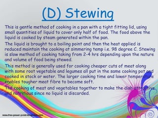 (D) Stewing
This is gentle method of cooking in a pan with a tight fitting lid, using
small quantities of liquid to cover only half of food. The food above the
liquid is cooked by steam generated within the pan.
The liquid is brought to a boiling point and then the heat applied is
reduced maintain the cooking at simmering temp i.e. 98 degree C. Stewing
is slow method of cooking taking from 2-4 hrs depending upon the nature
and volume of food being stewed.
This method is generally used for cooking cheaper cuts of meat along
with some root vegetable and legumes all put in the same cooking pot and
cooked in stock or water. The larger cooking time and lower temperature
enables tougher meat fibre to become soft.
The cooking of meat and vegetables together to make the dish attractive
and nutritious since no liquid is discarded.
 