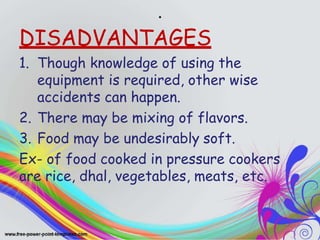 .
DISADVANTAGES
1. Though knowledge of using the
equipment is required, other wise
accidents can happen.
2. There may be mixing of flavors.
3. Food may be undesirably soft.
Ex- of food cooked in pressure cookers
are rice, dhal, vegetables, meats, etc.
 