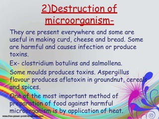 2)Destruction of
microorganism-
They are present everywhere and some are
useful in making curd, cheese and bread. Some
are harmful and causes infection or produce
toxins.
Ex- clostridium botulins and salmollena.
Some moulds produces toxins. Aspergillus
flavour produces aflatoxin in groundnut, cereals
and spices.
One of the most important method of
preparation of food against harmful
microorganism is by application of heat.
 