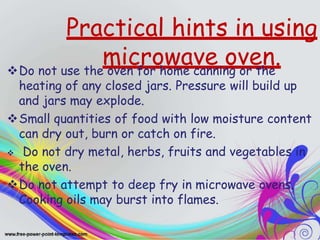 Practical hints in using
microwave oven.
Do not use the oven for home canning or the
heating of any closed jars. Pressure will build up
and jars may explode.
Small quantities of food with low moisture content
can dry out, burn or catch on fire.
 Do not dry metal, herbs, fruits and vegetables in
the oven.
Do not attempt to deep fry in microwave ovens.
Cooking oils may burst into flames.
 