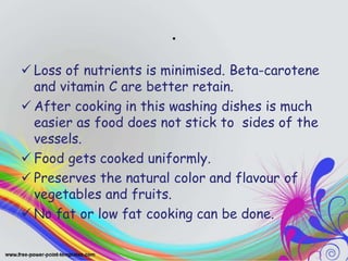 .
 Loss of nutrients is minimised. Beta-carotene
and vitamin C are better retain.
 After cooking in this washing dishes is much
easier as food does not stick to sides of the
vessels.
 Food gets cooked uniformly.
 Preserves the natural color and flavour of
vegetables and fruits.
 No fat or low fat cooking can be done.
 