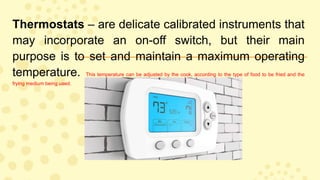 Thermostats – are delicate calibrated instruments that
may incorporate an on-off switch, but their main
purpose is to set and maintain a maximum operating
temperature. This temperature can be adjusted by the cook, according to the type of food to be fried and the
frying medium being used.
 