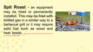 Spit Roast - an equipment
may be hired or permanently
installed. This may be fired with
bottled gas in a similar way to a
barbecue grill or it may require
solid fuel such as wood and
heat beads. The spit should turn slowly so that the fat and juices roll around
the meat to give a self-basting effect.
 