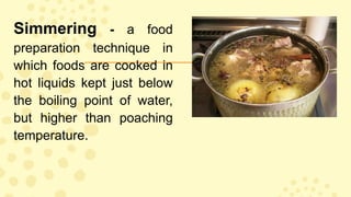 Simmering - a food
preparation technique in
which foods are cooked in
hot liquids kept just below
the boiling point of water,
but higher than poaching
temperature.
 