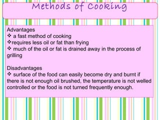 Methods of Cooking
Advantages
 a fast method of cooking
requires less oil or fat than frying
 much of the oil or fat is drained away in the process of
grilling
Disadvantages
 surface of the food can easily become dry and burnt if
there is not enough oil brushed, the temperature is not welled
controlled or the food is not turned frequently enough.
 