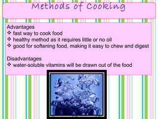 Methods of Cooking
Advantages
 fast way to cook food
 healthy method as it requires little or no oil
 good for softening food, making it easy to chew and digest
Disadvantages
 water-soluble vitamins will be drawn out of the food
 