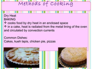 Methods of Cooking
Dry Heat
BAKING
 cooks food by dry heat in an enclosed space
 in a cake, heat is radiated from the metal lining of the oven
and circulated by convection currents
Common Dishes:
Cakes, kueh lapis, chicken pie, pizzas
 