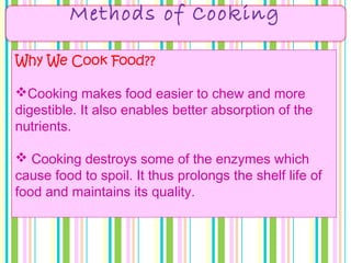 Methods of Cooking
Why We Cook Food??
Cooking makes food easier to chew and more
digestible. It also enables better absorption of the
nutrients.
 Cooking destroys some of the enzymes which
cause food to spoil. It thus prolongs the shelf life of
food and maintains its quality.
 