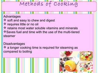Methods of Cooking
Advantages
 soft and easy to chew and digest
 requires little or no oil
 retains most water soluble vitamins and minerals
Saves fuel and time with the use of the multi-tiered
steamer
Disadvantages
 a longer cooking time is required for steaming as
compared to boiling
 