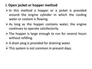 i. Open jacket or hopper method
 In this method a hopper or a jacket is provided
around the engine cylinder in which the cooling
water or coolant is flowing.
 As long as the hopper contains water, the engine
continues to operate satisfactorily.
 The hopper is large enough to run for several hours
without refilling.
 A drain plug is provided for draining water.
 This system is not common in present days.
 