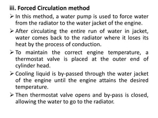 iii. Forced Circulation method
 In this method, a water pump is used to force water
from the radiator to the water jacket of the engine.
 After circulating the entire run of water in jacket,
water comes back to the radiator where it loses its
heat by the process of conduction.
 To maintain the correct engine temperature, a
thermostat valve is placed at the outer end of
cylinder head.
 Cooling liquid is by-passed through the water jacket
of the engine until the engine attains the desired
temperature.
 Then thermostat valve opens and by-pass is closed,
allowing the water to go to the radiator.
 