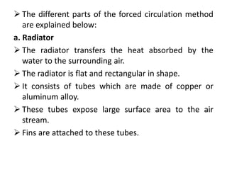  The different parts of the forced circulation method
are explained below:
a. Radiator
 The radiator transfers the heat absorbed by the
water to the surrounding air.
 The radiator is flat and rectangular in shape.
 It consists of tubes which are made of copper or
aluminum alloy.
 These tubes expose large surface area to the air
stream.
 Fins are attached to these tubes.
 
