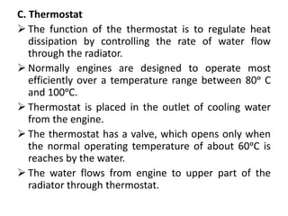 C. Thermostat
 The function of the thermostat is to regulate heat
dissipation by controlling the rate of water flow
through the radiator.
 Normally engines are designed to operate most
efficiently over a temperature range between 80ᵒ C
and 100ᵒC.
 Thermostat is placed in the outlet of cooling water
from the engine.
 The thermostat has a valve, which opens only when
the normal operating temperature of about 60ᵒC is
reaches by the water.
 The water flows from engine to upper part of the
radiator through thermostat.
 