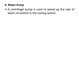 d. Water Pump
 A centrifugal pump is used to speed up the rate of
water circulation in the cooling system.
 
