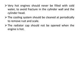  Very hot engines should never be filled with cold
water, to avoid fracture in the cylinder wall and the
cylinder head.
 The cooling system should be cleaned at periodically
to remove rust and scale.
 The radiator cap should not be opened when the
engine is hot.
 