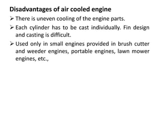 Disadvantages of air cooled engine
 There is uneven cooling of the engine parts.
 Each cylinder has to be cast individually. Fin design
and casting is difficult.
 Used only in small engines provided in brush cutter
and weeder engines, portable engines, lawn mower
engines, etc.,
 
