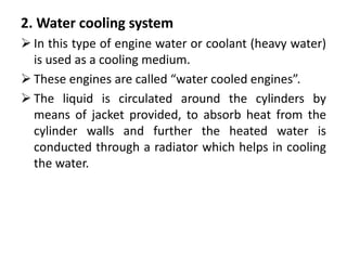 2. Water cooling system
 In this type of engine water or coolant (heavy water)
is used as a cooling medium.
 These engines are called “water cooled engines”.
 The liquid is circulated around the cylinders by
means of jacket provided, to absorb heat from the
cylinder walls and further the heated water is
conducted through a radiator which helps in cooling
the water.
 