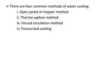  There are four common methods of water cooling:
i. Open jacket or hopper method
ii. Thermo syphon method
iii. Forced circulation method
iv. Pressurized cooling
 