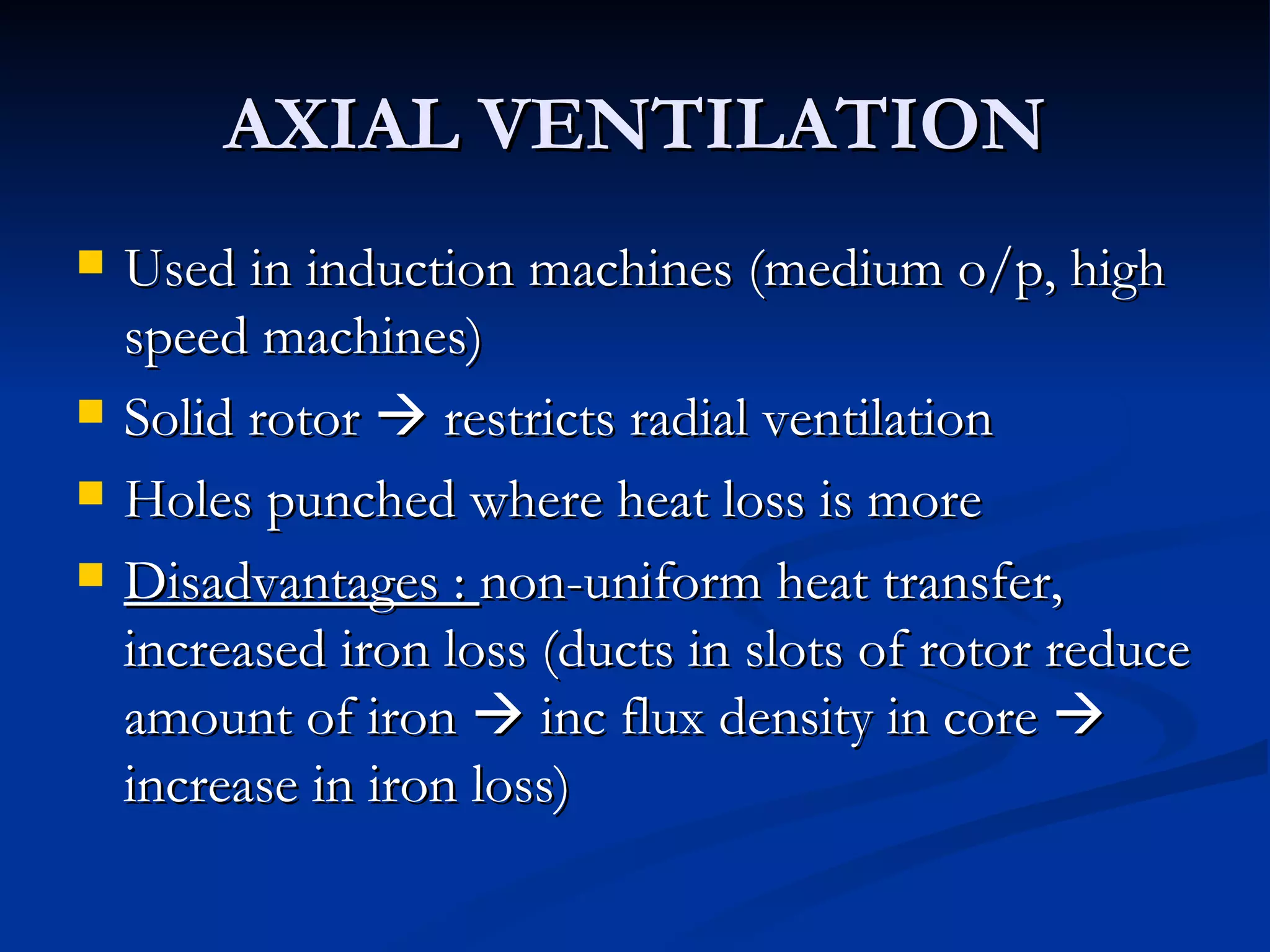 AXIAL VENTILATION Used in induction machines (medium o/p, high speed machines) Solid rotor    restricts radial ventilation Holes punched where heat loss is more Disadvantages :  non-uniform heat transfer, increased iron loss (ducts in slots of rotor reduce amount of iron    inc flux density in core    increase in iron loss) 