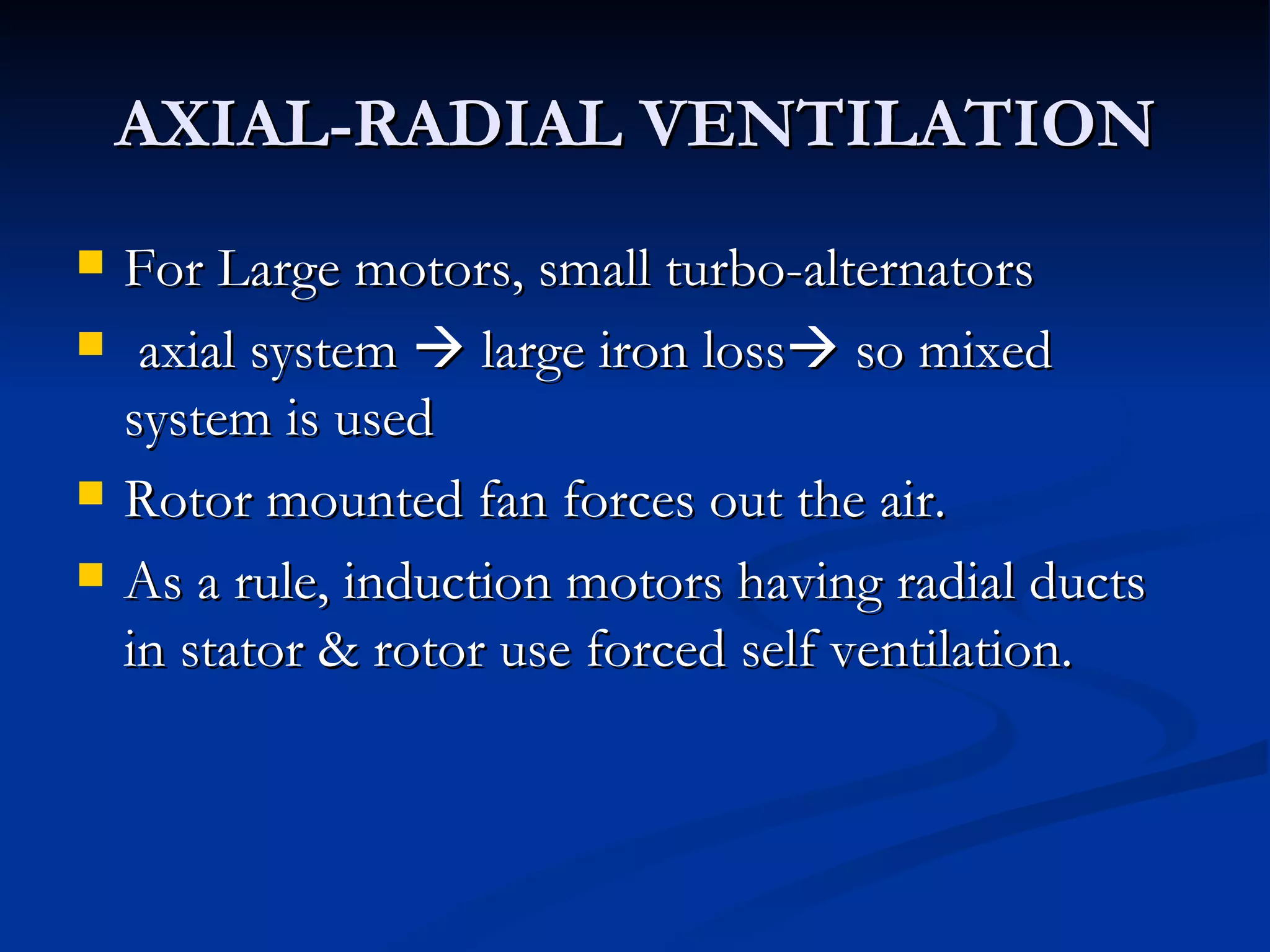 AXIAL-RADIAL VENTILATION For Large motors, small turbo-alternators axial system    large iron loss   so mixed system is used Rotor mounted fan forces out the air. As a rule, induction motors having radial ducts in stator & rotor use forced self ventilation.  