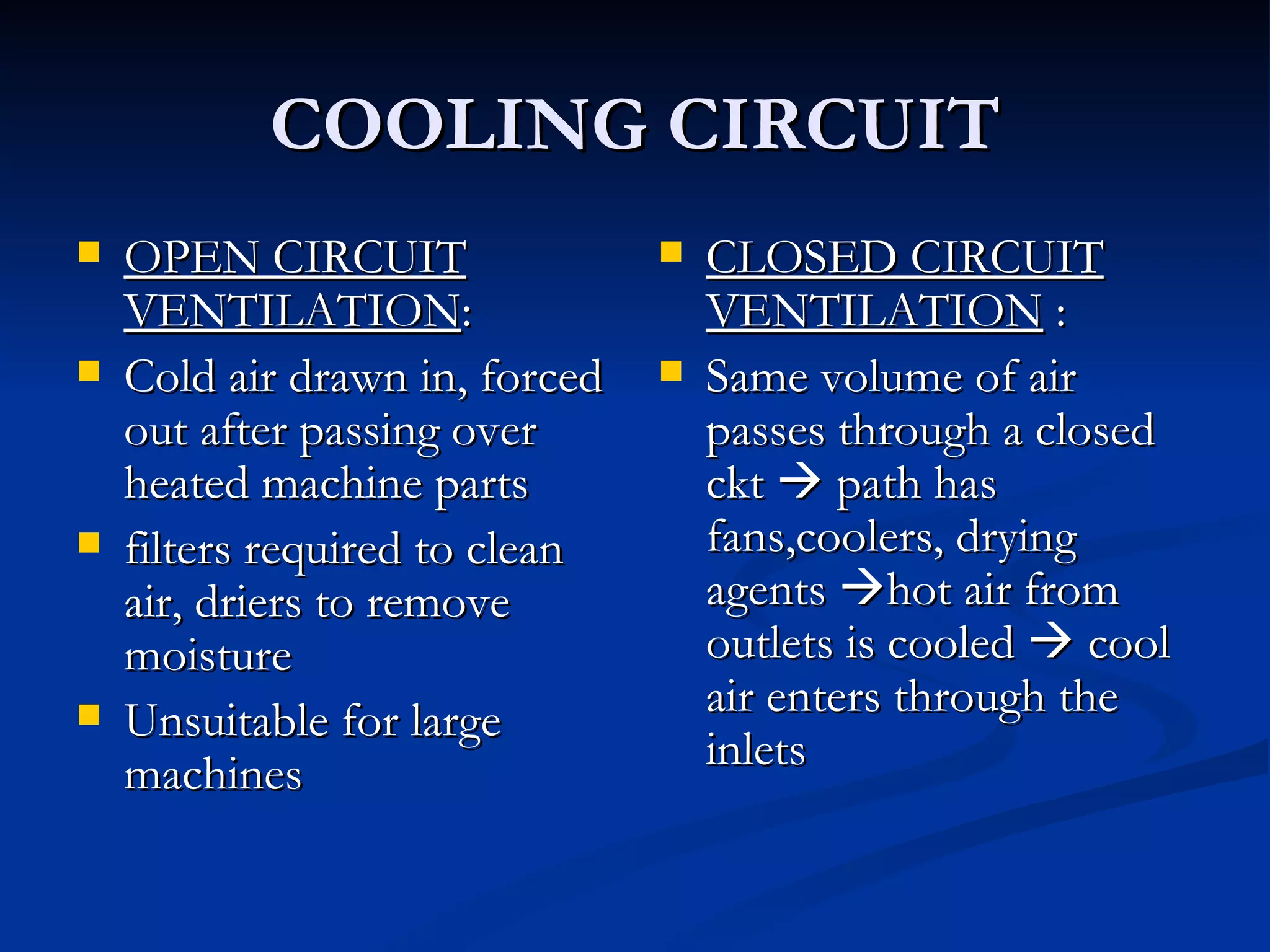 COOLING CIRCUIT OPEN CIRCUIT VENTILATION : Cold air drawn in, forced out after passing over heated machine parts filters required to clean air, driers to remove moisture Unsuitable for large machines CLOSED CIRCUIT VENTILATION  : Same volume of air passes through a closed ckt    path has fans,coolers, drying agents   hot air from outlets is cooled    cool air enters through the inlets 
