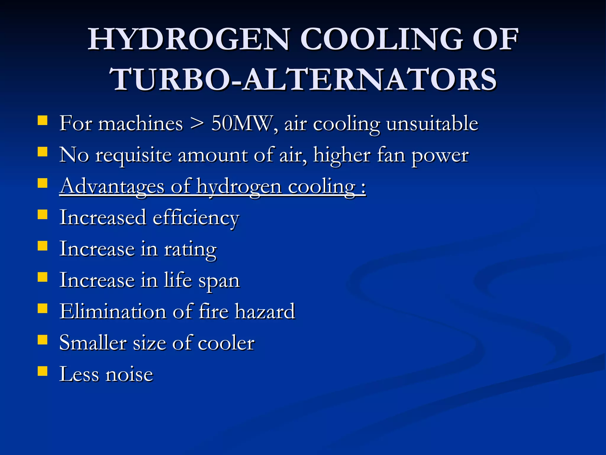 HYDROGEN COOLING OF TURBO-ALTERNATORS For machines > 50MW, air cooling unsuitable  No requisite amount of air, higher fan power Advantages of hydrogen cooling : Increased efficiency Increase in rating Increase in life span Elimination of fire hazard Smaller size of cooler Less noise 