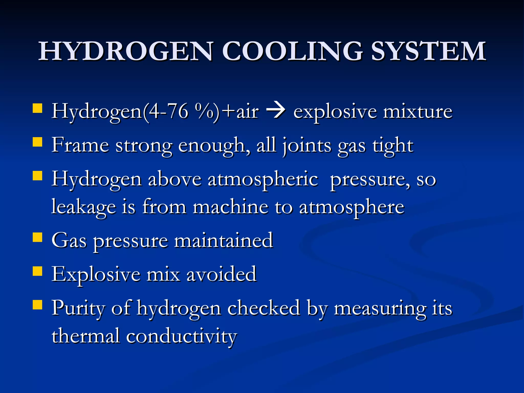 HYDROGEN COOLING SYSTEM Hydrogen(4-76 %)+air    explosive mixture Frame strong enough, all joints gas tight Hydrogen above atmospheric  pressure, so leakage is from machine to atmosphere  Gas pressure maintained Explosive mix avoided Purity of hydrogen checked by measuring its thermal conductivity 