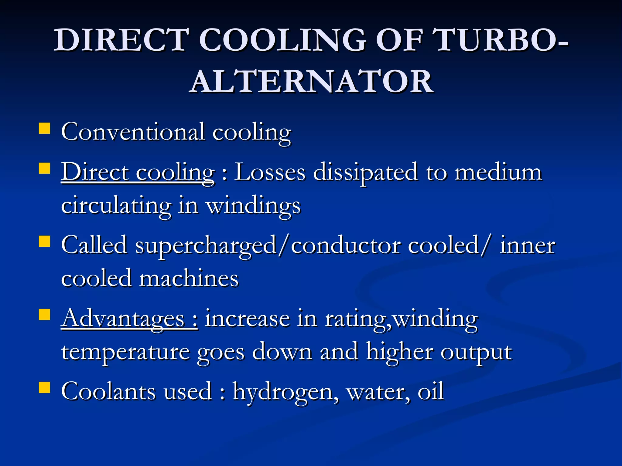 DIRECT COOLING OF TURBO-ALTERNATOR Conventional cooling Direct cooling  : Losses dissipated to medium circulating in windings Called supercharged/conductor cooled/ inner cooled machines Advantages :  increase in rating,winding temperature goes down and higher output Coolants used : hydrogen, water, oil 