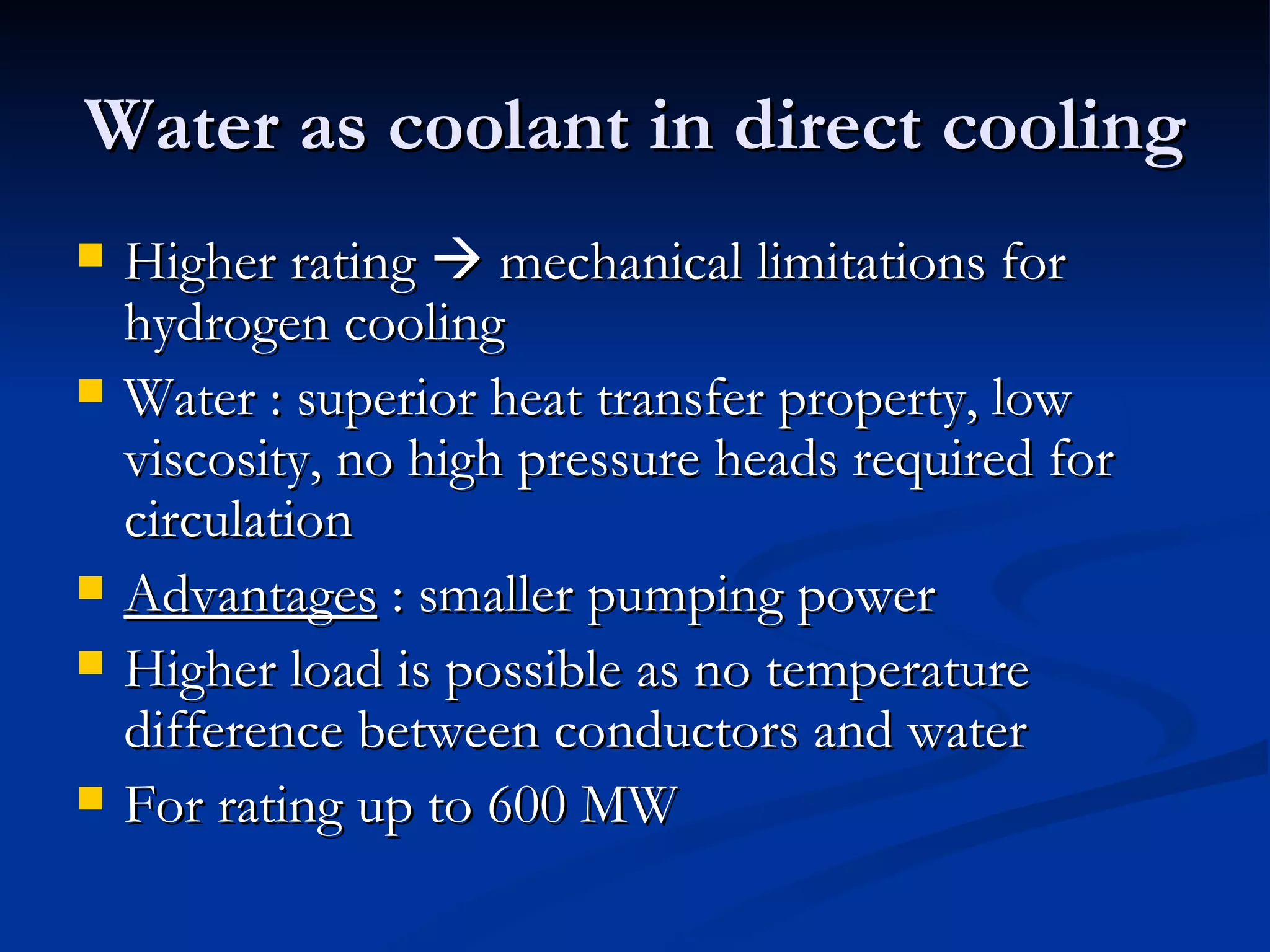 Water as coolant in direct cooling Higher rating    mechanical limitations for hydrogen cooling Water : superior heat transfer property, low viscosity, no high pressure heads required for circulation Advantages  : smaller pumping power Higher load is possible as no temperature difference between conductors and water For rating up to 600 MW 