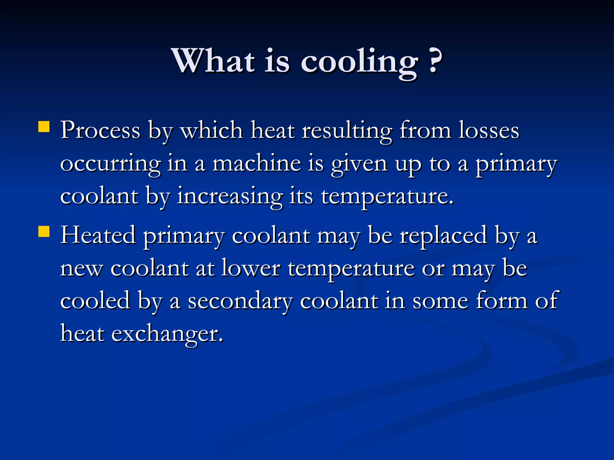 What is cooling ? Process by which heat resulting from losses occurring in a machine is given up to a primary coolant by increasing its temperature. Heated primary coolant may be replaced by a new coolant at lower temperature or may be cooled by a secondary coolant in some form of heat exchanger. 