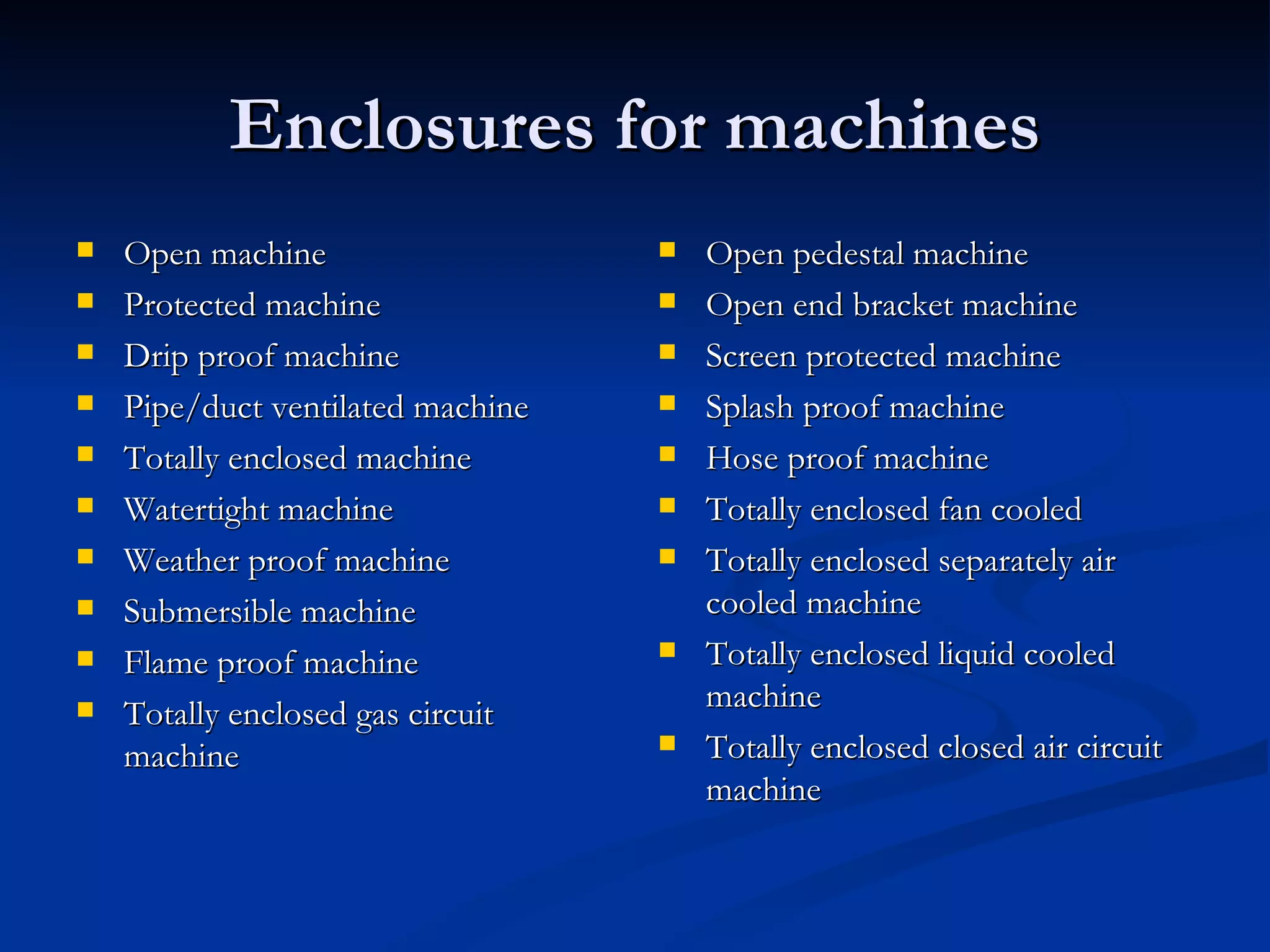 Enclosures for machines Open machine Protected machine Drip proof machine Pipe/duct ventilated machine Totally enclosed machine Watertight machine Weather proof machine Submersible machine Flame proof machine Totally enclosed gas circuit machine Open pedestal machine Open end bracket machine Screen protected machine Splash proof machine Hose proof machine Totally enclosed fan cooled Totally enclosed separately air cooled machine Totally enclosed liquid cooled machine Totally enclosed closed air circuit machine 