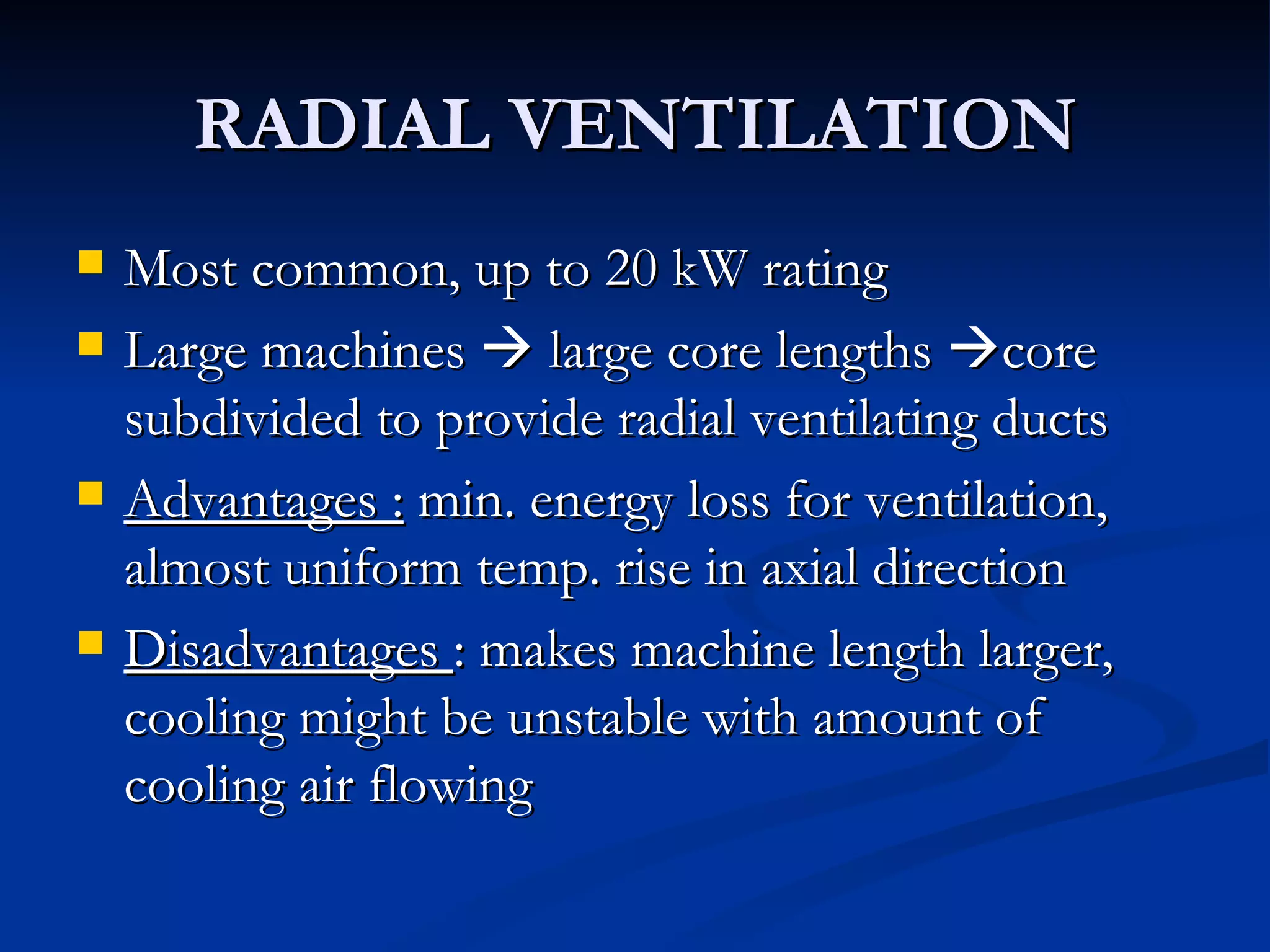 RADIAL VENTILATION Most common, up to 20 kW rating Large machines    large core lengths   core subdivided to provide radial ventilating ducts Advantages :  min. energy loss for ventilation, almost uniform temp. rise in axial direction Disadvantages  : makes machine length larger, cooling might be unstable with amount of cooling air flowing 