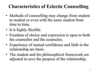 Characteristics of Eclectic Counselling
• Methods of counselling may change from student
to student or even with the same student from
time to time.
• It is highly flexible.
• Freedom of choice and expression is open to both
the counsellor and the counselee.
• Experience of mutual confidence and faith in the
relationship are basic.
• The student and the philosophical framework are
adjusted to save the purpose of the relationship.
12
 