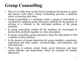 Group Counselling:
• Most of us suffer from similar kind of problems but hesitate to admit
and discuss with others. Group Counselling provides a platform
where on meeting each other.
• Group Counselling is a technique where a group of individuals is
counseled by applying group interaction methods for the purpose of
arriving at a solution to the individual problem of the group
members.
• In group counselling method all the members are encouraged to
discuss their problems together in a free atmosphere.
• In group counselling, group interaction helps the individuals to find
a solution to their problem.
• In the process of group interaction the group members, experience,
understand and learn reality, self-knowledge, self-realization and
self-correction.
• These help to unlearn certain faulty social behaviors and learn
certain attitudes and dispositions, which are essential for healthy
adjustment.
13
 