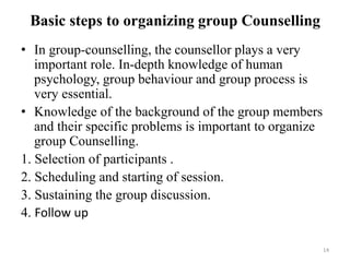 Basic steps to organizing group Counselling
• In group-counselling, the counsellor plays a very
important role. In-depth knowledge of human
psychology, group behaviour and group process is
very essential.
• Knowledge of the background of the group members
and their specific problems is important to organize
group Counselling.
1. Selection of participants .
2. Scheduling and starting of session.
3. Sustaining the group discussion.
4. Follow up
14
 