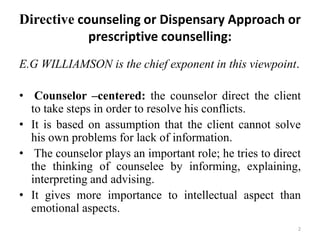 Directive counseling or Dispensary Approach or
prescriptive counselling:
E.G WILLIAMSON is the chief exponent in this viewpoint.
• Counselor –centered: the counselor direct the client
to take steps in order to resolve his conflicts.
• It is based on assumption that the client cannot solve
his own problems for lack of information.
• The counselor plays an important role; he tries to direct
the thinking of counselee by informing, explaining,
interpreting and advising.
• It gives more importance to intellectual aspect than
emotional aspects.
2
 