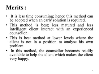 Merits :
• It is less time consuming; hence this method can
be adopted when an early solution is required.
• This method is best; less matured and less
intelligent client interact with an experienced
counsellor.
• This is best method at lower levels where the
client is not in a position to analyse his own
problem
• In this method, the counsellor becomes readily
available to help the client which makes the client
very happy.
4
 