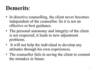 Demerits:
• In directive counselling, the client never becomes
independent of the counsellor. So it is not an
effective or best guidance.
• The personal autonomy and integrity of the client
is not respected, it leads to new adjustment
problems.
• It will not help the individual to develop any
attitudes through his own experiences.
• The counsellor fails in saving the client to commit
the mistakes in future.
5
 