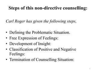 Steps of this non-directive counselling:
Carl Roger has given the following steps,
• Defining the Problematic Situation.
• Free Expression of Feelings:
• Development of Insight:
• Classification of Positive and Negative
Feelings:
• Termination of Counselling Situation:
7
 