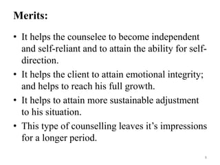 Merits:
• It helps the counselee to become independent
and self-reliant and to attain the ability for self-
direction.
• It helps the client to attain emotional integrity;
and helps to reach his full growth.
• It helps to attain more sustainable adjustment
to his situation.
• This type of counselling leaves it’s impressions
for a longer period.
8
 